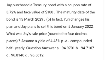 Jay purchased a Treasury bond with a coupon rate of
3.72% and face value of $100. The maturity date of the
bond is 15 March 2029. (b) In fact, Yuri changes his
plan and Jay plans to sell this bond on 5 January 2022.
What was Jay's sale price (rounded to four decimal
places)? Assume a yield of 4.43% p.a. compounded
half-yearly. Question 6Answer a. 94.9701 b. 94.7167
c. 96.8146 d. 96.5612
