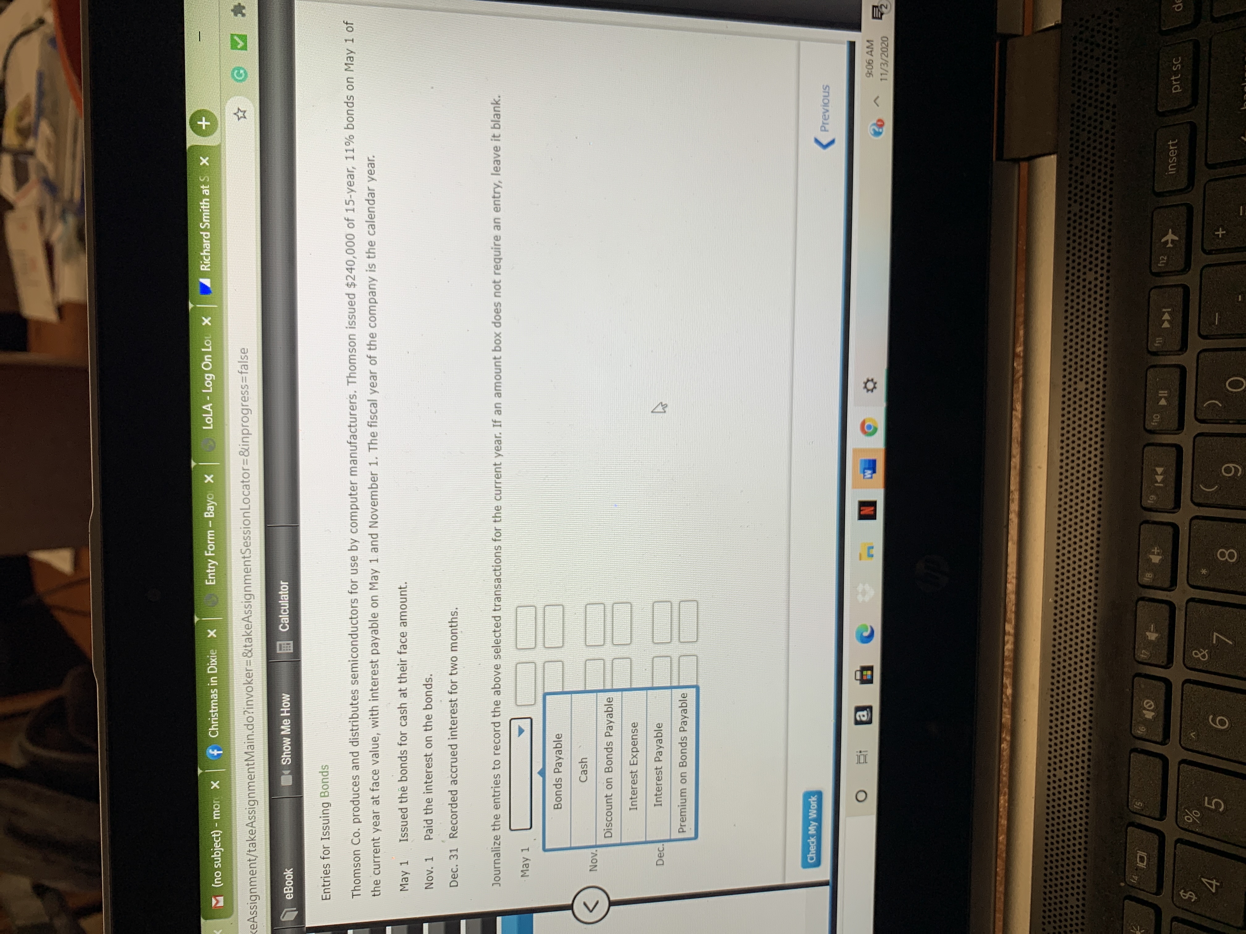 **Entries for Issuing Bonds**

Thomson Co. produces and distributes semiconductors for use by computer manufacturers. Thomson issued $240,000 of 15-year, 11% bonds on May 1 of the current year at face value, with interest payable on May 1 and November 1. The fiscal year of the company is the calendar year.

- **May 1:** Issued the bonds for cash at their face amount.
- **Nov. 1:** Paid the interest on the bonds.
- **Dec. 31:** Recorded accrued interest for two months.

**Journalize the entries to record the above selected transactions for the current year. If an amount box does not require an entry, leave it blank.**

| Date      | Account Titles and Explanation   | Debit | Credit |
|-----------|----------------------------------|-------|--------|
| May 1     | Bonds Payable                    |       |        |
|           | Cash                             |       |        |
|           | Discount on Bonds Payable        |       |        |
| Dec. 31   | Interest Expense                 |       |        |
|           | Interest Payable                 |       |        |
|           | Premium on Bonds Payable         |       |        |

The image also contains a box labeled “Check My Work” and buttons for navigating between pages (labeled "Previous").

**Note:** You need to fill in the appropriate debits and credits for the transactions, which reflect the financial activities associated with bond issuance and interest payments as per the journal entries required.