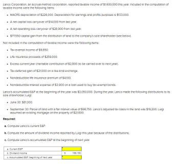 Lanco Corporation, an accrual-method corporation, reported taxable income of $1,600,000 this year. Included in the computation of
taxable income were the following items:
• MACRS depreciation of $226,000. Depreciation for earnings and profits purposes is $133,000.
• A net capital loss carryover of $14,000 from last year.
• A net operating loss carryover of $28,900 from last year.
• $77,550 capital gain from the distribution of land to the company's sole shareholder (see below).
Not included in the computation of taxable income were the following items:
• Tax-exempt Income of $9,650.
• Life Insurance proceeds of $259,000.
• Excess current-year charitable contribution of $2,800 (to be carried over to next year).
• Tax-deferred gain of $21,000 on a like-kind exchange.
.
• Nondeductible life insurance premium of $4,100.
• Nondeductible Interest expense of $3,900 on a loan used to buy tax-exempt bonds.
Lanco's accumulated E&P at the beginning of the year was $3,050,000. During the year, Lanco made the following distributions to its
sole shareholder, Luigt:
• June 30: $81,000.
• September 30: Parcel of land with a fair market value of $96,750. Lanco's adjusted tax basis in the land was $19,200. Luigi
assumed an existing mortgage on the property of $21,600.
Required:
a. Compute Lanco's current E&P.
b. Compute the amount of dividend Income reported by Luigi this year because of the distributions.
c. Compute Lanco's accumulated E&P at the beginning of next year.
a. Current E&P
b. Dividend income
c. Accumulated E&P, beginning of next year
S
156,150
