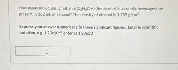 How many molecules of ethanol (C₂H5OH) (the alcohol in alcoholic beverages) are
present in 362 mL of ethanol? The density of ethanol is 0.789 g/cm³.
Express your answer numerically to three significant figures. Enter in scientific
notation, e.g. 1.23x1023 enter as 1.23e23
I.