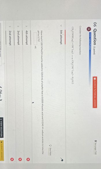 06 Question (1 point)
See page 768
LAUNCH TUTORIAL LESSON
COAST Tutorial Problem
Consider the following reaction:
CH3COOH(aq) + OH(aq) CH₂COO¯(aq) + H2O(1)
5th attempt
See Hint
How much 5.80 M NaOH must be added to 520.0 mL of a buffer that is 0.0200 Macetic acid and 0.0240 M sodium acetate to raise the
pH to 5.75?
4th attempt
>
3rd attempt
2nd attempt
mL
*
510 QUESTIONS COMPLETED
VIEW SOLUTION
SUBMIT ANSWER
