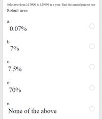 Sales rise from 115000 to 123050 in a year. Find the annual percent rise
Select one:
а.
0.07%
b.
7%
C.
7.5%
d.
70%
е.
None of the above
