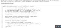 You have been asked to write a function that supplies the "reverse lookup" name for the person associated with a phone number. This means that given a
phone number, you get the name of the person who is registered with that phone number. Write this function using parallel lists.
Complete the following functions:
1 def reverse_lookup_lists (phone_num: str, phone_numbers: list[str],
2
names: list[str]) -> str:
"""This function receives a phone number phone num, and two lists: a list
of phone numbers phone_numbers and a list of names names.
These lists are
parallel lists, so the name in position 0 of the names list is
associated with the phone number in position 0 of the phone_numbers
list, and so on.
8
9
Return the name associated with phone_num according to phone_numbers
10
and names, or an empty string if there is no match.
11
12
Precondition: len(phone_numbers)
len(names)
==
13
14
>>> reverse_lookup_lists ('416-555-6543', ['416-555-3498', \
15
'647-555-9812', '416-555-6543', '905-555-6681'], ['John A. Macdonald', \
16
'Louis Riel1', 'Canoe Head', 'Tim Horton'])
17
"Canoe Head'
18
