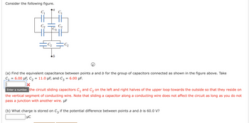 Consider the following figure.
C₁
C₂₂
a
C₂
C₂
C₁
C₂
C₂
(a) Find the equivalent capacitance between points a and b for the group of capacitors connected as shown in the figure above. Take
C₁ = 6.00 μF, C₂ = 11.0 μF, and C3 = 6.00 μF.
Enter a number. the circuit sliding capacitors C₁ and C₂ on the left and right halves of the upper loop towards the outside so that they reside on
the vertical segment of conducting wire. Note that sliding a capacitor along a conducting wire does not affect the circuit as long as you do not
pass a junction with another wire. µF
(b) What charge is stored on C3 if the potential difference between points a and b is 60.0 V?
μC