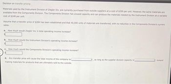 Decision on transfer pricing
Materials used by the Instrument Division of Ziegler Inc. are currently purchased from outside suppliers at a cost of $299 per unit. However, the same materials are
available from the Components Division. The Components Division has unused capacity and can produce the materials needed by the Instrument Division at a variable
cost of $248 per unit.
Assume that a transfer price of $284 has been established and that 40,000 units of materials are transferred, with no reduction in the Components Division's current
sales.
a. How much would Ziegler Inc.'s total operating income increase?
b. How much would the Instrument Division's operating income increase?
c. How much would the Components Division's operating income increase?
d. Any transfer price will cause the total income of the company to
making materials for products that are ultimately sold to the outside.
as long as the supplier division capacity is
toward