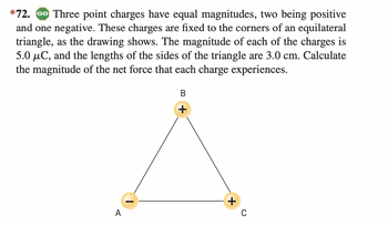 *72. GO Three point charges have equal magnitudes, two being positive
and one negative. These charges are fixed to the corners of an equilateral
triangle, as the drawing shows. The magnitude of each of the charges is
5.0 μC, and the lengths of the sides of the triangle are 3.0 cm. Calculate
the magnitude of the net force that each charge experiences.
A
B
C