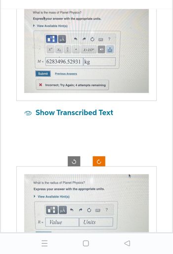 What is the mass of Planet Physics?
Express your answer with the appropriate units.
View Available Hint(s)
xa
μÅ
Xb
a
b
M=6283496.52931 kg
Submit Previous Answers
|||
●
X Incorrect; Try Again; 4 attempts remaining
HÅ
R= Value
X.10n
Show Transcribed Text
G
What is the radius of Planet Physics?
Express your answer with the appropriate units.
View Available Hint(s)
S
Units
0
C
?
?