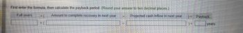 First enter the formula, then calculate the payback period. (Round your answer to two decimal places)
Full years
Amount to complete recovery in next year
Projected cash inflow in next year
Payback
years