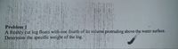 Problem 1
A freshly cut log floats with one fourth of its volume protruding above the water surface.
Determine the specific weight of the log.
