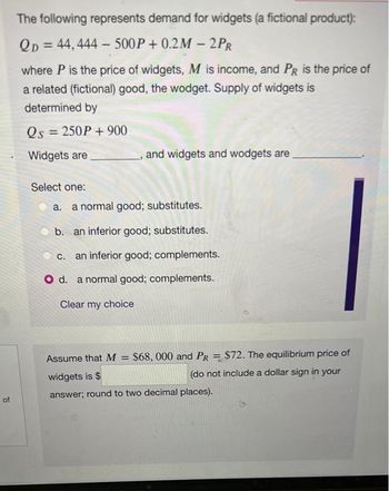 of
The following represents demand for widgets (a fictional product):
QD=44, 444-500P+ 0.2M-2PR
where P is the price of widgets, M is income, and PR is the price of
a related (fictional) good, the wodget. Supply of widgets is
determined by
Qs = 250P + 900
Widgets are
Select one:
and widgets and wodgets are
a. a normal good; substitutes.
b. an inferior good; substitutes.
C. an inferior good; complements.
O d. a normal good; complements.
Clear my choice
Assume that M = $68, 000 and PR = $72. The equilibrium price of
widgets is $
(do not include a dollar sign in your
answer; round to two decimal places).