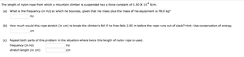 The length of nylon rope from which a mountain climber is suspended has a force constant of 1.50 X 104 N/m.
(a) What is the frequency (in Hz) at which he bounces, given that his mass plus the mass of his equipment is 78.0 kg?
Hz
(b) How much would this rope stretch (in cm) to break the climber's fall if he free-falls 2.00 m before the rope runs out of slack? Hint: Use conservation of energy.
cm
(c) Repeat both parts of this problem in the situation where twice this length of nylon rope is used.
frequency (in Hz)
stretch length (in cm)
Hz
cm