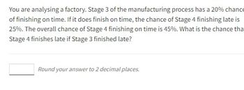 You are analysing a factory. Stage 3 of the manufacturing process has a 20% chance
of finishing on time. If it does finish on time, the chance of Stage 4 finishing late is
25%. The overall chance of Stage 4 finishing on time is 45%. What is the chance that
Stage 4 finishes late if Stage 3 finished late?
Round your answer to 2 decimal places.