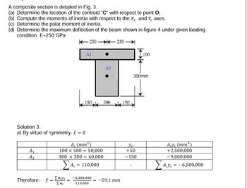 A composite section is detailed in Fig. 3.
(a) Determine the location of the centroid "C" with respect to point O;
(b) Compute the moments of inertia with respect to the X and Y axes.
(c) Determine the polar moment of inertia.
(d) Determine the maximum deflection of the beam shown in figure 4 under given loading
condition. E=250 GPa
Solution 3:
a) By virtue of symmetry, x = 0
A₁
A₂
Therefore: y =
=
Σ Aivi
Σ Ai
A1
150.
A₁ (mm²)
100 x 500 50,000
=
250-250-
=
300 x 200 60,000
ΣΑ, = 110,000
=
-6,500,000
110,000
A2
200
= -59.1 mm
150.
K
100
300mm
+50
-150
A₁y₁ (mm³)
+2,500,000
-9,000,000
Σαν. = -6,500,000