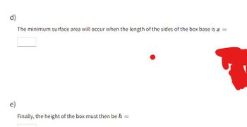 d)
The minimum surface area will occur when the length of the sides of the box base is a
=
e)
Finally, the height of the box must then be h
=