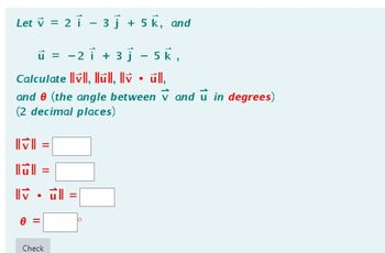 Let v = 2 1 - 3 + 5k, and
u = -2 i + 3j - 5k,
Calculate vll, Ilull, Ilv • ūll,
and 0 (the angle between V and u in degrees)
(2 decimal places)
=
lull =
IV. ull
0
Check
o