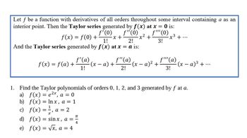 Let f be a function with derivatives of all orders throughout some interval containing a as an
interior point. Then the Taylor series generated by f(x) at x = 0 is:
ƒ'(0)
f(x) = f(0) + -x +
1!
f"(0) f"" (0)
-x² +:
3!
2!
And the Taylor series generated by f(x) at x = a is:
f(x) = f(a) +
1
== a = 2
)
f'(a)
1!
c) f(x) =
f"(a)
2!
1. Find the Taylor polynomials of orders 0, 1, 2, and 3 generated by f at a.
a) f(x) = e²x, a = 0
b) f(x) = lnx, a = 1
π
d) f(x) = sinx, a = =
4
e) f(x) = √x, a = 4
-x³ +
(x − a) + -(x − a)² + · (x − a)³ + ·
f""'(a)
3!