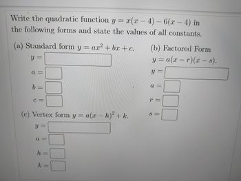 Write the quadratic function y =
x(x-4)-6(x-4) in
the following forms and state the values of all constants.
(a) Standard form y = ax² + bx + c.
y =
a =
|| ||
b =
C =
(c) Vertex form y = a(x - h)² + k.
Y =
a =
h =
k =
O
(b) Factored Form
y = a(x-r) (x - s).
y =
a
r =
S =