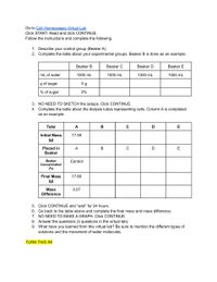 Go to Cell Homeostasis Virtual Lab
Click START. Read and click CONTINUE.
Follow the instructions and complete the following.
1. Describe your control group (Beaker A).
2. Complete the table about your experimental groups. Beaker B is done as an example.
Beaker B
Beaker C
Вeaker D
Beaker E
mL of water
1000 mL
1000 mL
1000 mL
1000 mL
g of sugar
0 g
% of sugar
0%
3. NO NEED TO SKETCH the setups. Click CONTINUE.
4. Complete the table about the dialysis tubes representing cells. Column A is completed
as an example.
Tube
A
В
C
D
E
Initial Mass
17.59
(g)
Placed in
A
В
D
E
Beaker
Вeaker
Control
Concentration
(%)
Final Mass
17.66
(g)
Mass
0.07
Difference
5. Click CONTINUE and "wait" for 24 hours.
6. Go back to the table above and complete the final mass and mass difference.
7. NO NEED TO MAKE A GRAPH. Click CONTINUE.
8. Answer the questions (3 questions in the virtual lab).
9. What have you learned from this virtual lab? Be sure to mention the different types of
solutions and the movement of water molecules.
TURN THIS IN!
