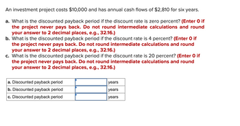 **Investment Project Analysis**

An investment project costs $10,000 and has annual cash flows of $2,810 for six years.

### Questions:

a. What is the discounted payback period if the discount rate is zero percent? 
   *(Enter 0 if the project never pays back. Do not round intermediate calculations and round your answer to 2 decimal places, e.g., 32.16.)*

b. What is the discounted payback period if the discount rate is 4 percent? 
   *(Enter 0 if the project never pays back. Do not round intermediate calculations and round your answer to 2 decimal places, e.g., 32.16.)*

c. What is the discounted payback period if the discount rate is 20 percent? 
   *(Enter 0 if the project never pays back. Do not round intermediate calculations and round your answer to 2 decimal places, e.g., 32.16.)*

### Answer Table:

| Question | Discounted Payback Period | Units |
|----------|---------------------------|-------|
| a.       |                           | years |
| b.       |                           | years |
| c.       |                           | years |

(Note: The table is provided for entering the answers for the discounted payback period calculations.)