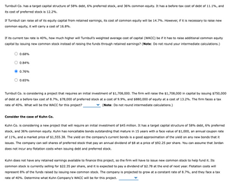 Turnbull Co. has a target capital structure of 58% debt, 6% preferred stock, and 36% common equity. It has a before-tax cost of debt of 11.1%, and
its cost of preferred stock is 12.2%.
If Turnbull can raise all of its equity capital from retained earnings, its cost of common equity will be 14.7%. However, if it is necessary to raise new
common equity, it will carry a cost of 16.8%.
If its current tax rate is 40%, how much higher will Turnbull's weighted average cost of capital (WACC) be if it has to raise additional common equity
capital by issuing new common stock instead of raising the funds through retained earnings? (Note: Do not round your intermediate calculations.)
0.68%
0.84%
0.76%
0.65%
Turnbull Co. is considering a project that requires an initial investment of $1,708,000. The firm will raise the $1,708,000 in capital by issuing $750,000
of debt at a before-tax cost of 8.7%, $78,000 of preferred stock at a cost of 9.9%, and $880,000 of equity at a cost of 13.2%. The firm faces a tax
rate of 40%. What will be the WACC for this project?
(Note: Do not round intermediate calculations.)
Consider the case of Kuhn Co.
Kuhn Co. is considering a new project that will require an initial investment of $45 million. It has a target capital structure of 58% debt, 6% preferred
stock, and 36% common equity. Kuhn has noncallable bonds outstanding that mature in 15 years with a face value of $1,000, an annual coupon rate
of 11%, and a market price of $1,555.38. The yield on the company's current bonds is a good approximation of the yield on any new bonds that it
issues. The company can sell shares of preferred stock that pay an annual dividend of $8 at a price of $92.25 per share. You can assume that Jordan
does not incur any flotation costs when issuing debt and preferred stock.
Kuhn does not have any retained earnings available to finance this project, so the firm will have to issue new common stock to help fund it. Its
common stock is currently selling for $22.35 per share, and it is expected to pay a dividend of $2.78 at the end of next year. Flotation costs will
represent 8% of the funds raised by issuing new common stock. The company is projected to grow at a constant rate of 8.7%, and they face a tax
rate of 40%. Determine what Kuhn Company's WACC will be for this project.