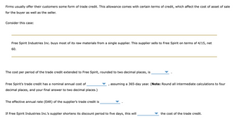 Firms usually offer their customers some form of trade credit. This allowance comes with certain terms of credit, which affect the cost of asset of sale
for the buyer as well as the seller.
Consider this case:
Free Spirit Industries Inc. buys most of its raw materials from a single supplier. This supplier sells to Free Spirit on terms of 4/15, net
60.
The cost per period of the trade credit extended to Free Spirit, rounded to two decimal places, is
Free Spirit's trade credit has a nominal annual cost of
decimal places, and your final answer to two decimal places.)
The effective annual rate (EAR) of the supplier's trade credit is
assuming a 365-day year. (Note: Round all intermediate calculations to four
If Free Spirit Industries Inc.'s supplier shortens its discount period to five days, this will
the cost of the trade credit.