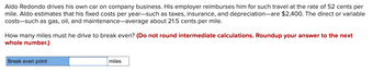 Aldo Redondo drives his own car on company business. His employer reimburses him for such travel at the rate of 52 cents per
mile. Aldo estimates that his fixed costs per year-such as taxes, insurance, and depreciation-are $2,400. The direct or variable
costs such as gas, oil, and maintenance-average about 21.5 cents per mile.
How many miles must he drive to break even? (Do not round intermediate calculations. Roundup your answer to the next
whole number.)
Break even point
miles