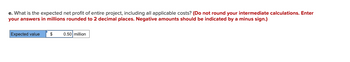 e. What is the expected net profit of entire project, including all applicable costs? (Do not round your intermediate calculations. Enter
your answers in millions rounded to 2 decimal places. Negative amounts should be indicated by a minus sign.)
Expected value $
0.50 million