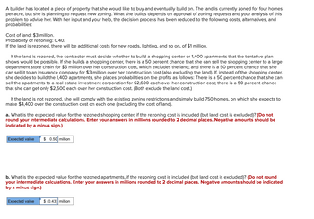 A builder has located a piece of property that she would like to buy and eventually build on. The land is currently zoned for four homes
per acre, but she is planning to request new zoning. What she builds depends on approval of zoning requests and your analysis of this
problem to advise her. With her input and your help, the decision process has been reduced to the following costs, alternatives, and
probabilities:
Cost of land: $3 million.
Probability of rezoning: 0.40.
If the land is rezoned, there will be additional costs for new roads, lighting, and so on, of $1 million.
If the land is rezoned, the contractor must decide whether to build a shopping center or 1,400 apartments that the tentative plan
shows would be possible. If she builds a shopping center, there is a 50 percent chance that she can sell the shopping center to a large
department store chain for $5 million over her construction cost, which excludes the land; and there is a 50 percent chance that she
can sell it to an insurance company for $3 million over her construction cost (also excluding the land). If, instead of the shopping center,
she decides to build the 1,400 apartments, she places probabilities on the profits as follows: There is a 50 percent chance that she can
sell the apartments to a real estate investment corporation for $2,600 each over her construction cost; there is a 50 percent chance
that she can get only $2,500 each over her construction cost. (Both exclude the land cost.)
If the land is not rezoned, she will comply with the existing zoning restrictions and simply build 750 homes, on which she expects to
make $4,400 over the construction cost on each one (excluding the cost of land).
a. What is the expected value for the rezoned shopping center, if the rezoning cost is included (but land cost is excluded)? (Do not
round your intermediate calculations. Enter your answers in millions rounded to 2 decimal places. Negative amounts should be
indicated by a minus sign.)
Expected value $ 0.50 million
b. What is the expected value for the rezoned apartments, if the rezoning cost is included (but land cost is excluded)? (Do not round
your intermediate calculations. Enter your answers in millions rounded to 2 decimal places. Negative amounts should be indicated
by a minus sign.)
Expected value $ (0.43) million