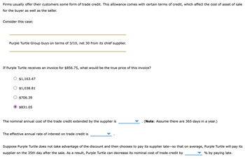 Firms usually offer their customers some form of trade credit. This allowance comes with certain terms of credit, which affect the cost of asset of sale
for the buyer as well as the seller.
Consider this case:
Purple Turtle Group buys on terms of 3/10, net 30 from its chief supplier.
If Purple Turtle receives an invoice for $856.75, what would be the true price of this invoice?
$1,163.47
$1,038.81
$706.39
$831.05
The nominal annual cost of the trade credit extended by the supplier is
(Note: Assume there are 365 days in a year.)
The effective annual rate of interest on trade credit is
Suppose Purple Turtle does not take advantage of the discount and then chooses to pay its supplier late-so that on average, Purple Turtle will pay its
supplier on the 35th day after the sale. As a result, Purple Turtle can decrease its nominal cost of trade credit by
% by paying late.