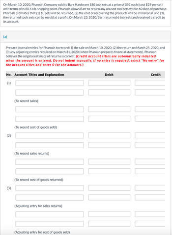 On March 10, 2020, Pharoah Company sold to Barr Hardware 180 tool sets at a price of $51 each (cost $29 per set)
with terms of n/60, f.o.b. shipping point. Pharoah allows Barr to return any unused tool sets within 60 days of purchase.
Pharoah estimates that (1) 10 sets will be returned, (2) the cost of recovering the products will be immaterial, and (3)
the returned tools sets can be resold at a profit. On March 25, 2020, Barr returned 6 tool sets and received a credit to
its account.
(a)
Prepare journal entries for Pharoah to record (1) the sale on March 10, 2020, (2) the return on March 25, 2020, and
(3) any adjusting entries required on March 31, 2020 (when Pharoah prepares financial statements). Pharoah
believes the original estimate of returns is correct. (Credit account titles are automatically indented
when the amount is entered. Do not indent manually. If no entry is required, select "No entry" for
the account titles and enter 0 for the amounts.)
No. Account Titles and Explanation
(1)
(2)
(3)
(To record sales)
(To record cost of goods sold)
(To record sales returns)
(To record cost of goods returned)
(Adjusting entry for sales returns)
(Adjusting entry for cost of goods sold)
Debit
Credit