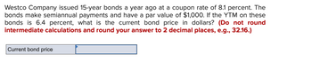 Westco Company issued 15-year bonds a year ago at a coupon rate of 8.1 percent. The
bonds make semiannual payments and have a par value of $1,000. If the YTM on these
bonds is 6.4 percent, what is the current bond price in dollars? (Do not round
intermediate calculations and round your answer to 2 decimal places, e.g., 32.16.)
Current bond price