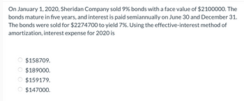 On January 1, 2020, Sheridan Company sold 9% bonds with a face value of $2100000. The
bonds mature in five years, and interest is paid semiannually on June 30 and December 31.
The bonds were sold for $2274700 to yield 7%. Using the effective-interest method of
amortization, interest expense for 2020 is
$158709.
$189000.
$159179.
$147000.