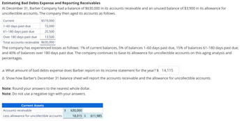 Estimating Bad Debts Expense and Reporting Receivables
At December 31, Barber Company had a balance of $630,000 in its accounts receivable and an unused balance of $3,900 in its allowance for
uncollectible accounts. The company then aged its accounts as follows.
Current
$519,000
1-60 days past due
72,000
61-180 days past due
25,500
Over 180 days past due
13,500
Total accounts receivable $630,000
The company has experienced losses as follows: 1% of current balances, 5% of balances 1-60 days past due, 15% of balances 61-180 days past due,
and 40% of balances over 180 days past due. The company continues to base its allowance for uncollectible accounts on this aging analysis and
percentages.
a. What amount of bad debts expense does Barber report on its income statement for the year? $ 14,115
b. Show how Barber's December 31 balance sheet will report the accounts receivable and the allowance for uncollectible accounts.
Note: Round your answers to the nearest whole dollar.
Note: Do not use a negative sign with your answers.
Current Assets
Accounts receivable
Less allowance for uncollectible accounts
$ 630,000
18,015 $ 611,985