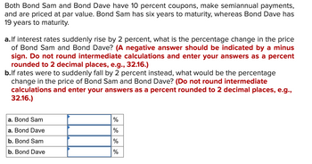 Both Bond Sam and Bond Dave have 10 percent coupons, make semiannual payments,
and are priced at par value. Bond Sam has six years to maturity, whereas Bond Dave has
19 years to maturity.
a. If interest rates suddenly rise by 2 percent, what is the percentage change in the price
of Bond Sam and Bond Dave? (A negative answer should be indicated by a minus
sign. Do not round intermediate calculations and enter your answers as a percent
rounded to 2 decimal places, e.g., 32.16.)
b.lf rates were to suddenly fall by 2 percent instead, what would be the percentage
change in the price of Bond Sam and Bond Dave? (Do not round intermediate
calculations and enter your answers as a percent rounded to 2 decimal places, e.g.,
32.16.)
a. Bond Sam
a. Bond Dave
b. Bond Sam
b. Bond Dave
%
%