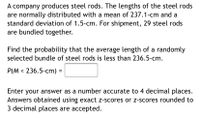 A company produces steel rods. The lengths of the steel rods
are normally distributed with a mean of 237.1-cm and a
standard deviation of 1.5-cm. For shipment, 29 steel rods
are bundled together.
Find the probability that the average length of a randomly
selected bundle of steel rods is less than 236.5-cm.
P(M < 236.5-cm)
%3D
Enter your answer as a number accurate to 4 decimal places.
Answers obtained using exact z-scores or z-scores rounded to
3 decimal places are accepted.
