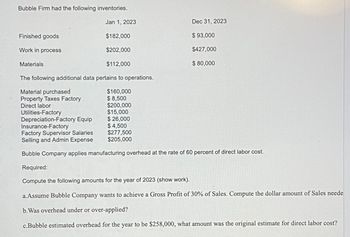 Bubble Firm had the following inventories.
Jan 1, 2023
$182,000
$202,000
$112,000
The following additional data pertains to operations.
$160,000
$8,500
Finished goods
Work in process
Materials
Material purchased
Property Taxes Factory
Direct labor
Utilities-Factory
Depreciation-Factory Equip
Insurance-Factory
$200,000
$15,000
$ 26,000
$ 4,500
$277,500
$205,000
Dec 31, 2023
$ 93,000
$427,000
$ 80,000
Factory Supervisor Salaries
Selling and Admin Expense
Bubble Company applies manufacturing overhead at the rate of 60 percent of direct labor cost.
Required:
Compute the following amounts for the year of 2023 (show work).
a.Assume Bubble Company wants to achieve a Gross Profit of 30% of Sales. Compute the dollar amount of Sales neede
b. Was overhead under or over-applied?
c.Bubble estimated overhead for the year to be $258,000, what amount was the original estimate for direct labor cost?