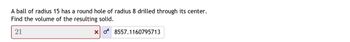 **Problem Description:**

A ball of radius 15 has a round hole of radius 8 drilled through its center. Find the volume of the resulting solid.

---

**Input:**

The submitted answer is "21" with an indication that it is incorrect.

**Correct Solution:**

The correct volume of the resulting solid is provided as "8557.1160795713."