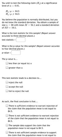 ### Hypothesis Testing: Significance Level and P-Value Calculation

#### Hypothesis Statement
You wish to test the following claim (Ha) at a significance level of α = 0.01.

- \( H_0: \mu = 84.5 \)
- \( H_a: \mu \neq 84.5 \)

#### Given Data
You believe the population is normally distributed, but you do not know the standard deviation. You obtain a sample of size \( n = 66 \) with mean \( M = 94.1 \) and a standard deviation of \( SD = 19.5 \).

#### Calculation of Test Statistic
What is the test statistic for this sample? (Report answer accurate to three decimal places.)

\[ \text{test statistic} = \]

#### Calculation of P-Value
What is the p-value for this sample? (Report answer accurate to four decimal places.)

\[ \text{p-value} = \]

#### P-Value Comparison
The p-value is...
- [ ] less than (or equal to) α
- [ ] greater than α

#### Decision Based on Test Statistic
This test statistic leads to a decision to...
- [ ] reject the null
- [ ] accept the null
- [ ] fail to reject the null

#### Final Conclusion
As such, the final conclusion is that...
- [ ] There is sufficient evidence to warrant rejection of the claim that the population mean is not equal to 84.5.
- [ ] There is not sufficient evidence to warrant rejection of the claim that the population mean is not equal to 84.5.
- [ ] The sample data support the claim that the population mean is not equal to 84.5.
- [ ] There is not sufficient sample evidence to support the claim that the population mean is not equal to 84.5.

This form guides students through the process of hypothesis testing, from stating the hypotheses to calculating the test statistic and p-value, making a decision, and drawing a conclusion based on that decision.