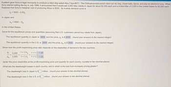 A patent gave Sony a legal monopoly to produce a robot dog called Aibo ("eye-BO"). The Chihuahua-size pooch robot can sit, beg, chase balls, dance, and play an electronic tune. When
Sony started selling the toy in July 1999, it announced that it would sell 3,000 Aibo robots in Japan for about $2,000 each and a limited litter of 2,000 in the United States for $2,500 each.
Suppose that Sony's marginal cost of producing Aibos is $500. Its inverse demand curve is
Pj = 3500 - 0.5Qj
in Japan and
Pa = 4500 - Qa
in the United States.
Solve for the equilibrium prices and quantities (assuming that U.S. customers cannot buy robots from Japan).
The equilibrium quantity in Japan is 3000 and the price, pj, is $ 2000. (round your answers to the nearest integer)
The equilibrium quantity in the U.S. is 2000 and the price, pa, is $ 2500. (round your answers to the nearest integer)
Show how the profit-maximizing price ratio depends on the elasticities of demand in the two countries.
Pj
Pa
1+1/a
2,000
1+1/-1.25
2,500 1+1/ 1+1/-1.33
(enter the price elasticities at the profit-maximizing price and quantity for each country, rounded to two decimal places)
What are the deadweight losses in each country, and in which is the loss from monopoly pricing greater?
The deadweight loss in Japan is $
The deadweight loss in the U.S. is $
million. (round your answer to two decimal places)
million. (round your answer to two decimal places)