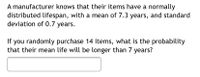 A manufacturer knows that their items have a normally
distributed lifespan, with a mean of 7.3 years, and standard
deviation of 0.7 years.
If you randomly purchase 14 items, what is the probability
that their mean life will be longer than 7 years?
