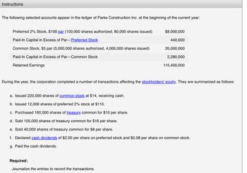 Instructions
The following selected accounts appear in the ledger of Parks Construction Inc. at the beginning of the current year:
Preferred 2% Stock, $100 par (100,000 shares authorized, 80,000 shares issued)
Paid-In Capital in Excess of Par-Preferred Stock
Common Stock, $5 par (5,000,000 shares authorized, 4,000,000 shares issued)
Paid-In Capital in Excess of Par-Common Stock
Retained Earnings
$8,000,000
440,000
20,000,000
2,280,000
115,400,000
During the year, the corporation completed a number of transactions affecting the stockholders' equity. They are summarized as follows:
a. Issued 220,000 shares of common stock at $14, receiving cash.
b. Issued 12,000 shares of preferred 2% stock at $110.
c. Purchased 160,000 shares of treasury common for $10 per share.
d. Sold 105,000 shares of treasury common for $16 per share.
e. Sold 40,000 shares of treasury common for $8 per share.
f. Declared cash dividends of $2.00 per share on preferred stock and $0.08 per share on common stock.
g. Paid the cash dividends.
Required:
Journalize the entries to record the transactions.