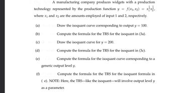 A manufacturing company produces widgets with a production
technology represented by the production function y
=
f(x1,x2)
=
where x₁ and x2 are the amounts employed of input 1 and 2, respectively.
xx,
(a) Draw the isoquant curve corresponding to output y
(b)
100.
Compute the formula for the TRS for the isoquant in (3a).
=
(c) (5
Draw the isoquant curve for y
= 200.
(d)
(e)
points Compute the formula for the TRS for the isoquant in (3c).
Compute the formula for the isoquant curve corresponding to a
generic output level y.
(f) poin Compute the formula for the TRS for the isoquant formula in
( e). NOTE: Here, the TRS-like the isoquant-will involve output level y
as a parameter.