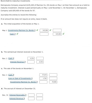 Bond (held-to-maturity) investments
Demopoulos Company acquired $145,200 of Marimar Co. 6% bonds on May 1 at their face amount as a held-to-
maturity investment. Interest is paid semiannually on May 1 and November 1. On November 1, Demopoulos
Company sold $59,400 of the bonds for 97.
Journalize the entries to record the following:
If an amount box does not require an entry, leave it blank.
a. The initial acquisition of the bonds on May 1.
May 1
vestments-Marimar Co. Bonds
Cash
b. The semiannual interest received on November 1.
Nov. 1 Cash
Interest Revenue
c. The sale of the bonds on November 1.
Nov. 1 Cash
4,356
Loss on Sale of Investments
Investments-Marimar Co. Bonds
d. The accrual of interest on December 31.
Dec. 31 Interest Receivable
Interest Revenue
145,200
4,356
57,618
1,782
145,200
59,400
