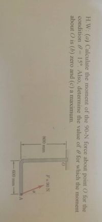 H.W: (a) Calculate the moment of the 90-N force about point O for the
condition 0= 15°. Also, determine the value of 0 for which the moment
about O is (b) zero and (c) a maximum.
F= 90 N
800 mm
600 mm
