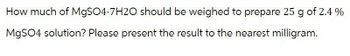 How much of MgSO4-7H2O should be weighed to prepare 25 g of 2.4 %
MgSO4 solution? Please present the result to the nearest milligram.