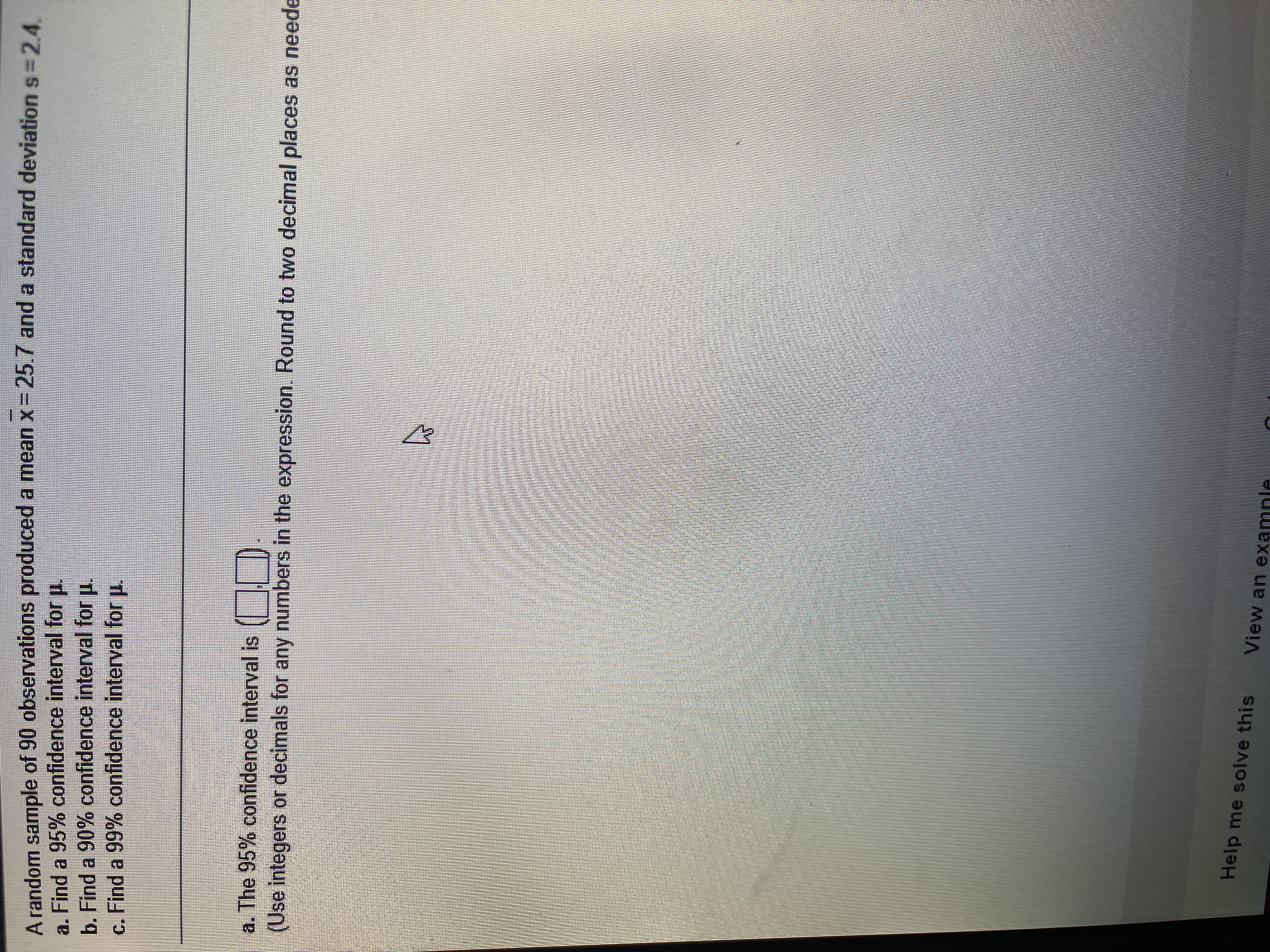 A random sample of 90 observations produced a mean x= 25.7 and a standard deviation s=24
a. Find a 95% confidence interval for u.
b. Find a 90% confidence interval for u.
c. Find a 99% confidence interval for u.
a. The 95% confidence interval is (|
(Use integers or decimals for any numbers in the expression. Round to two decimal places as neede
Help me solve this
View an examnle
