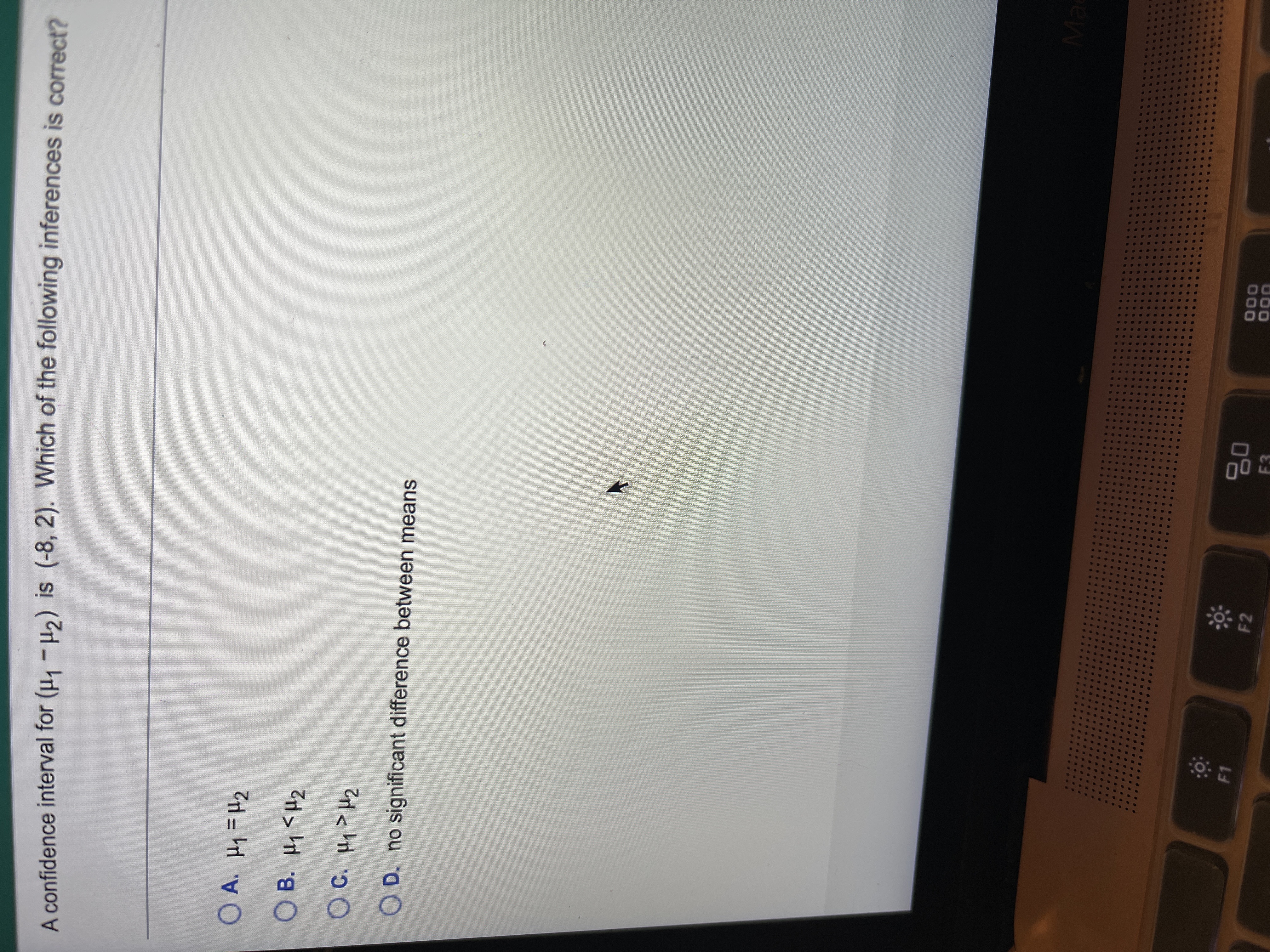 %3D
A confidence interval for (H, -H2) is (-8, 2). Which of the following inferences is correct?
O A. H1=H2
○ B. 써<H2
OC. H>H2
O D. no significant difference between means
Ma
000
F1
F2
F3
