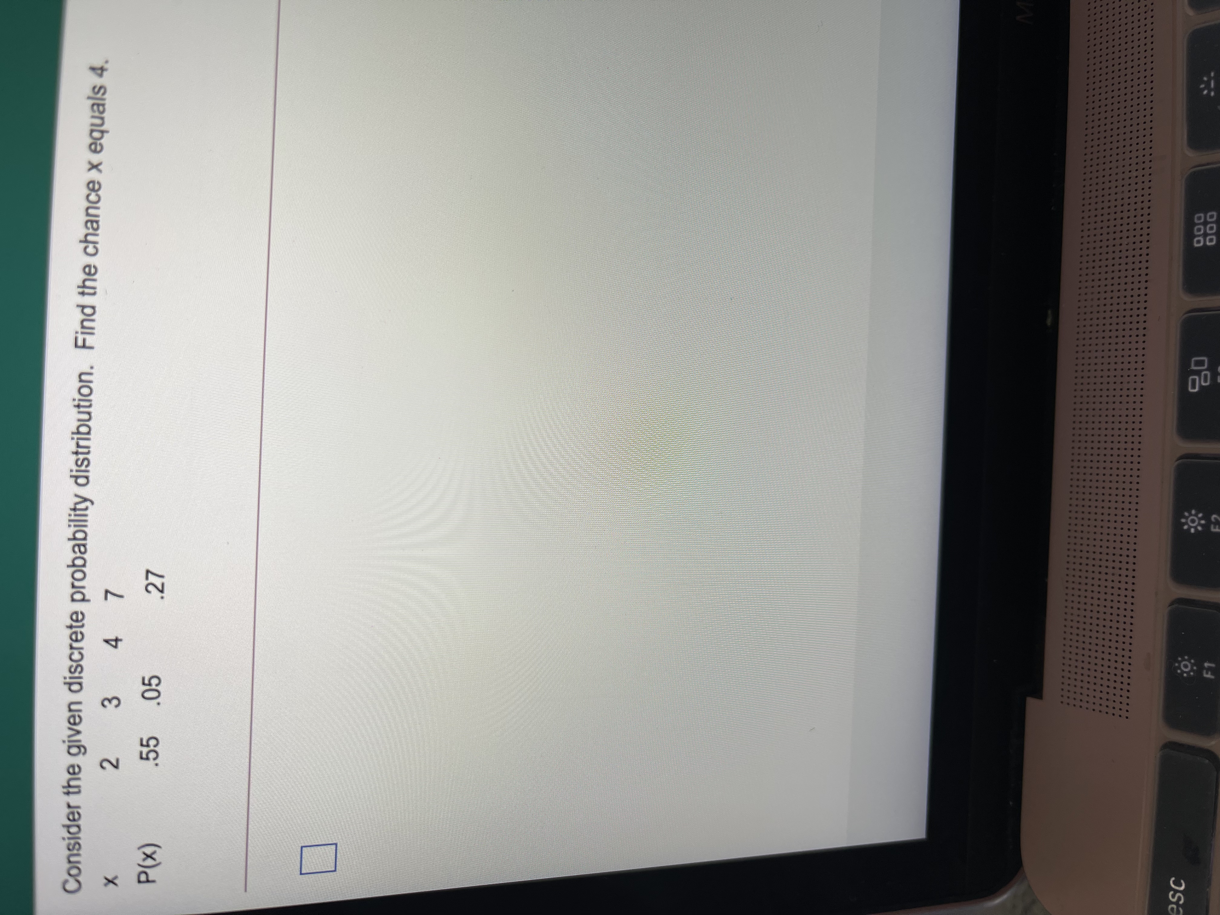 Consider the given discrete probability distribution. Find the chance x equals 4.
2 3 4 7
.55.05
.27
(x)d
esc
000
000
F1
