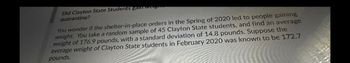 Did Clayton State Students gain werg
quarantine?
You wonder if the shelter-in-place orders in the Spring of 2020 led to people gaining
weight. You take a random sample of 45 Clayton State students, and find an average
weight of 176.9 pounds, with a standard deviation of 14.8 pounds, Suppose the
average weight of Clayton State students in February 2020 was known to be 172.7
pounds.