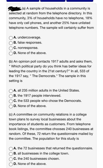 (a) A sample of households in a community is
selected at random from the telephone directory. In this
community, 3% of households have no telephone, 18%
have only cell phones, and another 25% have unlisted
telephone numbers. The sample will certainly suffer from
A. undercoverage.
B. false responses.
C. nonresponse.
D. None of the above.
(b) An opinion poll contacts 1917 adults and asks them,
"Which political party do you think has better ideas for
leading the country in the 21st century?" In all, 533 of
the 1917 say, " The Democrats." The sample in this
setting is
A. all 235 million adults in the United States.
B. the 1917 people interviewed.
C. the 533 people who chose the Democrats.
D. None of the above.
(c) A committee on community relations in a college
town plans to survey local businesses about the
importance of students as customers. From telephone
book listings, the committee chooses 240 businesses at
random. Of these, 72 return the questionnaire mailed by
the committee. The population for this study is
A. the 72 businesses that returned the questionnaire.
B. all businesses in the college town.
C. the 240 businesses chosen.
D. None of the above.